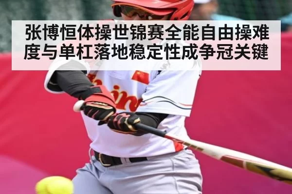 张博恒体操世锦赛全能自由操难度与单杠落地稳定性成争冠关键