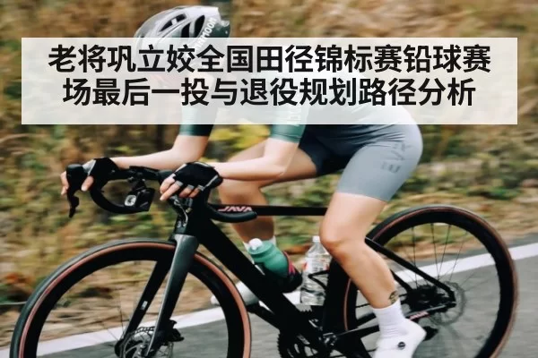 老将巩立姣全国田径锦标赛铅球赛场最后一投与退役规划路径分析